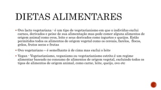  Ovo lacto vegetariana - é um tipo de vegetarianismo em que o indivíduo exclui 
carnes, derivados e peixe de sua alimentação mas pode comer alguns alimentos de 
origem animal como ovos, leite e seus derivados como iogurtes e queijos. Estão 
permitidos todos os alimentos de origem vegetal como os cereais, farelos, flocos, 
grãos, frutos secos e frutas 
 Ovo vegetariano – é semelhante à de cima mas exclui o leite 
 Vegan - Vegetarianismo, veganismo ou vegetarianismo estrito é um regime 
alimentar baseado no consumo de alimentos de origem vegetal, excluindo todos os 
tipos de alimentos de origem animal, como carne, leite, queijo, ovo etc 
 