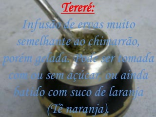 Tereré:
    Infusão de ervas muito
   semelhante ao chimarrão,
porém gelada. Pode ser tomada
 com ou sem açúcar, ou ainda
  batido com suco de laranja
         (Tê naranja).
 