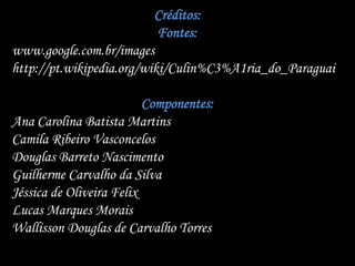 Créditos:
                           Fontes:
www.google.com.br/images
http://pt.wikipedia.org/wiki/Culin%C3%A1ria_do_Paraguai

                          Componentes:
Ana Carolina Batista Martins
Camila Ribeiro Vasconcelos
Douglas Barreto Nascimento
Guilherme Carvalho da Silva
Jéssica de Oliveira Felix
Lucas Marques Morais
Wallisson Douglas de Carvalho Torres
 