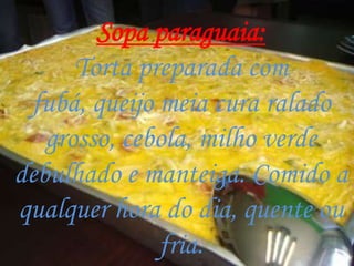 Sopa paraguaia:
      Torta preparada com
 fubá, queijo meia cura ralado
   grosso, cebola, milho verde
debulhado e manteiga. Comido a
qualquer hora do dia, quente ou
              fria.
 