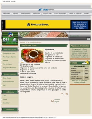 Rede Globo de Televisão
Globo Rural on line
Destaques de Hoje
Reportagem Especial
Receitas
Aos domingos
Programas Anteriores
Serviços especiais
Dicas Rurais
Páginas Amarelas
CAT
Ligado no
Globo Rural
Links
E-mail
Newsletter
Da Redação
Busca no site:
sábado, 19 de Fevereiro de 2005.
Lingüiça de bode
Ingredientes
5 quilos de carne de bode
110 gramas de sal
15 gramas de sal de cura
15 gramas de estabilizante
5 gramas de pimenta do reino
branca
2 ½ gramas de noz moscada
7 ½ de alho em pó
10 gramas de fixador, que servirá como anti-oxidante
25 gramas de fécula
½ litro de água gelada
2 metros de tripa suína
Modo de preparar
Jogue a água gelada sobre a carne moída. Quando a mistura
estiver com a consistência macia, acrescente o sal, o sal de cura, o
estabilizante, a pimenta do reino, a noz moscada, o alho em pó, o
fixador e a fécula. Depois, é só amassar. No embutidor, os gomos
vão sendo formados. Depois de pronta, a lingüiça deve ficar por 24
horas resfriada em uma temperatura de cinco graus para só então
ser congelada.
Primeira
página
Um guia de A a Z com
orientações para você
resolver problemas que
afetam a sua produção, e
técnicas para melhorá-la.
Alexandra - PR
Máxima 30°C
Mínima 23°C
Probabilidade
de chuvas
60%
Volume de
chuva estimado
2mm
Veja aqui as condições
para a sua cidade.
http://redeglobo.globo.com/cgi-bin/globorural/montar_texto.pl?controle=8398 (1 of 2)20/2/2005 08:12:47
 