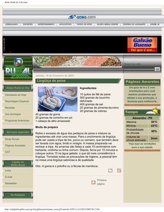 Rede Globo de Televisão
Globo Rural on line
Destaques de Hoje
Reportagem Especial
Receitas
Aos domingos
Programas Anteriores
Serviços especiais
Dicas Rurais
Páginas Amarelas
CAT
Ligado no
Globo Rural
Links
E-mail
Newsletter
Da Redação
Busca no site:
sábado, 19 de Fevereiro de 2005.
Lingüiça de peixe
Ingredientes
10 quilos de filé de peixe
500 gramas de toucinho
defumado
400 gramas de sal
20 gramas de pimenta-do-reino
20 gramas de colorau
40 gramas de goma
20 gramas de cominho em pó
1 cabeça de alho amassado
Modo de preparo
Retire o excesso de água dos pedaços de peixe e misture os
ingredientes até virar uma massa. Para o enchimento da lingüiça
pode ser usada a tripa de boi, porco ou carneiro, que também deve
ser lavada com água, limão e vinagre. A massa preparada vai
rechear a tripa. As amarras são feitas a cada 15 centímetros com
barbante, ondinha ou linha comum. Depois, ferva por 15 minutos e
coloque outros 15 na água gelada, o que dá mais consistência à
lingüiça. Tomadas todas as precauções de higiene, a pessoal tem
na mesa uma lingüiça saborosa e de qualidade.
Obs. A goma é o polvilho ou a fécula de mandioca.
Primeira
página
Um guia de A a Z com
orientações para você
resolver problemas que
afetam a sua produção, e
técnicas para melhorá-la.
Alexandra - PR
Máxima 30°C
Mínima 23°C
Probabilidade
de chuvas
60%
Volume de
chuva estimado
2mm
Veja aqui as condições
para a sua cidade.
http://redeglobo.globo.com/cgi-bin/globorural/montar_texto.pl?controle=8392 (1 of 2)20/2/2005 08:13:04
 