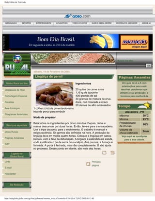 Rede Globo de Televisão
Globo Rural on line
Destaques de Hoje
Reportagem Especial
Receitas
Aos domingos
Programas Anteriores
Serviços especiais
Dicas Rurais
Páginas Amarelas
CAT
Ligado no
Globo Rural
Links
E-mail
Newsletter
Da Redação
Busca no site:
sábado, 19 de Fevereiro de 2005.
Lingüiça de pernil
Ingredientes
20 quilos de carne suína
1, 6 kg de toucinho
400 gramas de sal
30 gramas de mistura de erva-
doce, noz moscada e cravo
20 dentes de alho amassados
1 colher (chá) de pimenta-do-reino
tripa de porco para embutir
Modo de preparar
Bata todos os ingredientes por cinco minutos. Depois, deixe a
massa descansar por duas horas. Então, leve-a para a ensacadeira.
Use a tripa do porco para o enchimento. O trabalho é manual e
exige paciência. Os gomos são definidos na hora. A produção da
lingüiça leva em média quatro horas. Coloque a lingüiça em cabos.
Depois, vem a fase da defumação. A lingüiça é estendida na estufa,
onde é utilizado o pó de serra de eucalipto. Aos poucos, a fumaça é
formada. A porta é fechada, mas não completamente. O vão ajuda
no processo. Desse ponto em diante, são mais dez horas.
Primeira
página
Um guia de A a Z com
orientações para você
resolver problemas que
afetam a sua produção, e
técnicas para melhorá-la.
Alexandra - PR
Máxima 30°C
Mínima 23°C
Probabilidade
de chuvas
60%
Volume de
chuva estimado
2mm
Veja aqui as condições
para a sua cidade.
http://redeglobo.globo.com/cgi-bin/globorural/montar_texto.pl?controle=8386 (1 of 2)20/2/2005 08:13:40
 