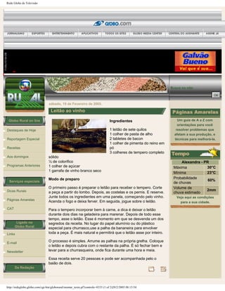 Rede Globo de Televisão
Globo Rural on line
Destaques de Hoje
Reportagem Especial
Receitas
Aos domingos
Programas Anteriores
Serviços especiais
Dicas Rurais
Páginas Amarelas
CAT
Ligado no
Globo Rural
Links
E-mail
Newsletter
Da Redação
Busca no site:
sábado, 19 de Fevereiro de 2005.
Leitão ao vinho
Ingredientes
1 leitão de sete quilos
1 colher de pasta de alho
2 tabletes de bacon
1 colher de pimenta do reino em
pó
3 colheres de tempero completo
sólido
½ de colorifico
1 colher de açúcar
1 garrafa de vinho branco seco
Modo de preparo
O primeiro passo é preparar o leitão para receber o tempero. Corte
a peça a partir do lombo. Depois, as costelas e os pernis. E reserve.
Junte todos os ingredientes em uma panela, começando pelo vinho.
Acenda o fogo e deixa ferver. Em seguida, jogue sobre o leitão.
Para o tempero incorporar bem à carne, a dica é deixar o leitão
durante dois dias na geladeira para marenar. Depois de todo esse
tempo, asse o leitão. Esse é momento em que se desvenda um dos
segredos da receita. No lugar do papel alumínio ou do plástico
especial para churrasco,use a palha da bananeira para envolver
toda a peça. É mais natural e permitirá que o leitão asse por inteiro.
O processo é simples. Arrume as palhas na própria grelha. Coloque
o leitão e depois cubra com o restante da palha. É só fechar bem e
levar para a churrasqueira, onde fica durante uma hora e meia.
Essa receita serve 20 pessoas e pode ser acompanhada pelo o
baião de dois.
Um guia de A a Z com
orientações para você
resolver problemas que
afetam a sua produção, e
técnicas para melhorá-la.
Alexandra - PR
Máxima 30°C
Mínima 23°C
Probabilidade
de chuvas
60%
Volume de
chuva estimado
2mm
Veja aqui as condições
para a sua cidade.
http://redeglobo.globo.com/cgi-bin/globorural/montar_texto.pl?controle=8333 (1 of 2)20/2/2005 08:13:54
 