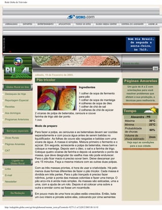 Rede Globo de Televisão
Globo Rural on line
Destaques de Hoje
Reportagem Especial
Receitas
Aos domingos
Programas Anteriores
Serviços especiais
Dicas Rurais
Páginas Amarelas
CAT
Ligado no
Globo Rural
Links
E-mail
Newsletter
Da Redação
Busca no site:
sábado, 19 de Fevereiro de 2005.
Pão tricolor
Ingredientes
1 colher de sopa de fermento
para pão
1 colher de sopa de manteiga
4 colheres de sopa de óleo
1 colher de chá de sal
2 colheres de chá de açúcar
2 xícaras de polpa de beterraba, cenoura e couve
farinha de trigo até dar ponto
1 ovo
Modo de preparo
Para fazer a polpa, as cenouras e as beterrabas devem ser cozidas
separadamente e com pouca água antes de serem batidas no
liquidificador. As folhas de couve são rasgadas e batidas com uma
xícara de água. A massa é simples. Mistura primeiro o fermento e o
açúcar. Em seguida, acrescente a polpa da beterraba, mexa bem e
coloque a manteiga. Depois vem o óleo, o sal e a farinha de trigo.
Coloque quatro xícaras de farinha e depois vá acertando o ponto da
massa, que deve desgrudar da vasilha mas não pode endurecer.
Para o pão ficar macio é preciso sovar bem. Deixe descansar por
uns 15 minutos. Faça a mesma mistura com as outras duas polpas.
Com as três massas prontas, é hora de usar a criatividade. Há pelo
menos duas formas diferentes de fazer o pão tricolor. Cada massa é
dividida em três partes. Para o pão trançado é preciso fazer
rolinhos, juntar a ponta das massas coloridas e fazer uma trança. O
pão arco-íris é ainda mais simples. As massas são esticadas, uma a
uma, com a ajuda de um rolo. Depois é só colocar uma sobre a
outra e enrolar como se fosse um rocambole.
Em pouco mais de uma hora os pães estão crescidos. Então, bata
um ovo inteiro e pincele sobre eles, colocando por cima sementes
Um guia de A a Z com
orientações para você
resolver problemas que
afetam a sua produção, e
técnicas para melhorá-la.
Alexandra - PR
Máxima 30°C
Mínima 23°C
Probabilidade
de chuvas
60%
Volume de
chuva estimado
2mm
Veja aqui as condições
para a sua cidade.
http://redeglobo.globo.com/cgi-bin/globorural/montar_texto.pl?controle=8275 (1 of 2)20/2/2005 08:14:10
 