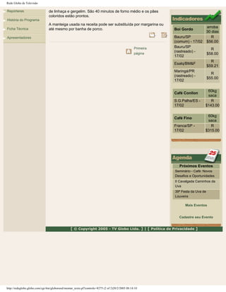 Rede Globo de Televisão
Repórteres
História do Programa
Ficha Técnica
Apresentadores
de linhaça e gergelim. São 40 minutos de forno médio e os pães
coloridos estão prontos.
A manteiga usada na receita pode ser substituída por margarina ou
até mesmo por banha de porco.
Primeira
página
Boi Gordo
arroba
30 dias
Bauru/SP
(comum) - 17/02
R
$56.00
Bauru/SP
(rastreado) -
17/02
R
$58.00
Esalq/BM&F
R
$59.21
Maringá/PR
(rastreado) -
17/02
R
$55.00
Café Conilon
60kg
saca
S.G.Palha/ES -
17/02
R
$143.00
Café Fino
60kg
saca
Franca/SP -
17/02
R
$315.00
Próximos Eventos
Seminário - Café: Novos
Desafios e Oportunidades
II Cavalgada Caminhos da
Uva
39ª Festa da Uva de
Louveira
Mais Eventos
Cadastre seu Evento
[ © Copyright 2005 - TV Globo Ltda. ] | [ Política de Privacidade ]
http://redeglobo.globo.com/cgi-bin/globorural/montar_texto.pl?controle=8275 (2 of 2)20/2/2005 08:14:10
 