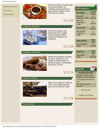 Rede Globo de Televisão
História do Programa
Ficha Técnica
Apresentadores
Saiba como fazer a lingüiça feita
com carne de bode, um
embutido muito apreciado no
vale do São Francisco, entre
Pernambuco e Bahia.
Lingüiça de peixe
Aprenda a preparar uma
lingüiça de peixe, receita
desenvolvida pelo INPA -
Instituto de Pesquisas da
Amazônia.
Lingüiça de pernil
Saiba como preparar a lingüiça
de pernil, receita que uma
família de descendentes de
alemães produz e comercializa
há mais de 70 anos.
Leitão ao vinho
Saiba como preparar o leitão ao
vinho, uma receita saborosa
que vem do sertão do Ceará.
Pão tricolor
Boi Gordo
arroba
30 dias
Bauru/SP
(comum) - 17/02
R
$56.00
Bauru/SP
(rastreado) -
17/02
R
$58.00
Esalq/BM&F
R
$59.21
Maringá/PR
(rastreado) -
17/02
R
$55.00
Café Conilon
60kg
saca
S.G.Palha/ES -
17/02
R
$143.00
Café Fino
60kg
saca
Franca/SP -
17/02
R
$315.00
Próximos Eventos
Seminário - Café: Novos
Desafios e Oportunidades
II Cavalgada Caminhos da
Uva
39ª Festa da Uva de
Louveira
Mais Eventos
Cadastre seu Evento
http://redeglobo.globo.com/cgi-bin/globorural/pagina_int.pl?controle=9 (2 of 3)20/2/2005 08:09:43
 