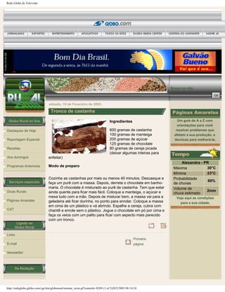Rede Globo de Televisão
Globo Rural on line
Destaques de Hoje
Reportagem Especial
Receitas
Aos domingos
Programas Anteriores
Serviços especiais
Dicas Rurais
Páginas Amarelas
CAT
Ligado no
Globo Rural
Links
E-mail
Newsletter
Da Redação
Busca no site:
sábado, 19 de Fevereiro de 2005.
Tronco de castanha
Ingredientes
600 gramas de castanha
100 gramas de manteiga
200 gramas de açúcar
125 gramas de chocolate
80 gramas de cereja picada
(deixar algumas inteiras para
enfeitar)
Modo de preparo
Cozinhe as castanhas por mais ou menos 40 minutos. Descasque e
faça um purê com a massa. Depois, derreta o chocolate em banho-
maria. O chocolate é misturado ao purê de castanha. Tem que estar
ainda quente para ficar mais fácil. Coloque a manteiga, o açúcar e
mexa tudo com a mão. Depois de misturar bem, a massa vai para a
geladeira até ficar durinha, no ponto para enrolar. Coloque a massa
em cima de um plástico e vá abrindo. Espalhe a cereja, cubra com
chantili e enrole sem o plástico. Jogue o chocolate em pó por cima e
faça os veios com um palito para ficar com aspecto mais parecido
com um tronco.
Primeira
página
Um guia de A a Z com
orientações para você
resolver problemas que
afetam a sua produção, e
técnicas para melhorá-la.
Alexandra - PR
Máxima 30°C
Mínima 23°C
Probabilidade
de chuvas
60%
Volume de
chuva estimado
2mm
Veja aqui as condições
para a sua cidade.
http://redeglobo.globo.com/cgi-bin/globorural/montar_texto.pl?controle=8269 (1 of 2)20/2/2005 08:14:24
 