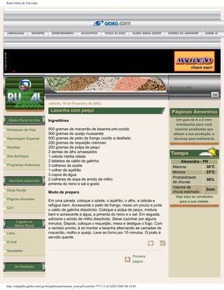 Rede Globo de Televisão
Globo Rural on line
Destaques de Hoje
Reportagem Especial
Receitas
Aos domingos
Programas Anteriores
Serviços especiais
Dicas Rurais
Páginas Amarelas
CAT
Ligado no
Globo Rural
Links
E-mail
Newsletter
Da Redação
Busca no site:
sábado, 19 de Fevereiro de 2005.
Lasanha com pequi
Ingreditnes
500 gramas de macarrão de lasanha pré-cozido
500 gramas de queijo mussarela
500 gramas de peito de frango cozido e desfiado
200 gramas de requeijão cremoso
200 gramas de polpa de pequi
2 dentes de alho amassados
1 cebola média ralada
2 tabletes de caldo de galinha
3 colheres de azeite
1 colher de açafrão
3 copos de água
2 colheres de sopa de amido de milho
pimenta do reino e sal a gosto
Modo de preparo
Em uma panela, coloque o azeite, o açafrão, o alho, a cebola e
refogue bem. Acrescente o peito de frango, mexa um pouco e junte
o caldo de galinha dissolvido. Coloque a polpa de pequi, misture
bem e acrescente a água, a pimenta do reino e o sal. Em seguida,
adicione o amido de milho dissolvido. Deixe cozinhar por alguns
minutos. Depois, coloque o requeijão, mexa e desligue o fogo. Com
o recheio pronto, é só montar a lasanha alternando as camadas de
macarrão, molho e queijo. Leve ao forno por 15 minutos. O prato é
servido quente.
Primeira
página
Um guia de A a Z com
orientações para você
resolver problemas que
afetam a sua produção, e
técnicas para melhorá-la.
Alexandra - PR
Máxima 30°C
Mínima 23°C
Probabilidade
de chuvas
60%
Volume de
chuva estimado
2mm
Veja aqui as condições
para a sua cidade.
http://redeglobo.globo.com/cgi-bin/globorural/montar_texto.pl?controle=7771 (1 of 2)20/2/2005 08:14:45
 