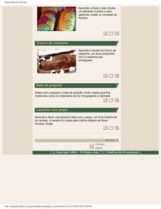 Rede Globo de Televisão
Aprender a fazer o pão tricolor,
um alimento nutritivo e bem
saboroso criado no noroeste do
Paraná.
Tronco de castanha
Aprenda a receita do tronco de
castanha, um doce preparado
com a castanha tipo
portuguesa.
Bala de própolis
Saiba como preparar a bala de própolis, muito usada para fins
medicinais como no tratamento de dor de garganta e resfriado.
Lasanha com pequi
Aprenda a fazer uma lasanha feita com o pequi, um fruto tradicional
do cerrado. A receita foi criada pela colônia italiana de Nova
Veneza, Goiás.
[proximo >>]
Primeira
página
[ © Copyright 2005 - TV Globo Ltda. ] | [ Política de Privacidade ]
http://redeglobo.globo.com/cgi-bin/globorural/pagina_int.pl?controle=9 (3 of 3)20/2/2005 08:09:43
 