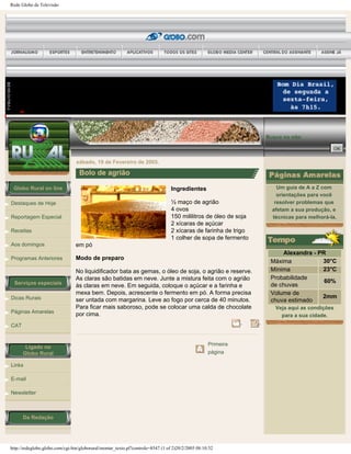 Rede Globo de Televisão
Globo Rural on line
Destaques de Hoje
Reportagem Especial
Receitas
Aos domingos
Programas Anteriores
Serviços especiais
Dicas Rurais
Páginas Amarelas
CAT
Ligado no
Globo Rural
Links
E-mail
Newsletter
Da Redação
Busca no site:
sábado, 19 de Fevereiro de 2005.
Bolo de agrião
Ingredientes
½ maço de agrião
4 ovos
150 mililitros de óleo de soja
2 xícaras de açúcar
2 xícaras de farinha de trigo
1 colher de sopa de fermento
em pó
Modo de preparo
No liquidificador bata as gemas, o óleo de soja, o agrião e reserve.
As claras são batidas em neve. Junte a mistura feita com o agrião
às claras em neve. Em seguida, coloque o açúcar e a farinha e
mexa bem. Depois, acrescente o fermento em pó. A forma precisa
ser untada com margarina. Leve ao fogo por cerca de 40 minutos.
Para ficar mais saboroso, pode se colocar uma calda de chocolate
por cima.
Primeira
página
Um guia de A a Z com
orientações para você
resolver problemas que
afetam a sua produção, e
técnicas para melhorá-la.
Alexandra - PR
Máxima 30°C
Mínima 23°C
Probabilidade
de chuvas
60%
Volume de
chuva estimado
2mm
Veja aqui as condições
para a sua cidade.
http://redeglobo.globo.com/cgi-bin/globorural/montar_texto.pl?controle=8547 (1 of 2)20/2/2005 08:10:32
 