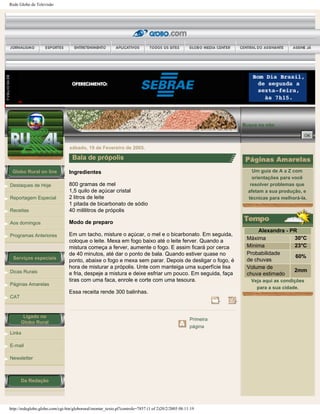 Rede Globo de Televisão
Globo Rural on line
Destaques de Hoje
Reportagem Especial
Receitas
Aos domingos
Programas Anteriores
Serviços especiais
Dicas Rurais
Páginas Amarelas
CAT
Ligado no
Globo Rural
Links
E-mail
Newsletter
Da Redação
Busca no site:
sábado, 19 de Fevereiro de 2005.
Bala de própolis
Ingredientes
800 gramas de mel
1,5 quilo de açúcar cristal
2 litros de leite
1 pitada de bicarbonato de sódio
40 mililitros de própolis
Modo de preparo
Em um tacho, misture o açúcar, o mel e o bicarbonato. Em seguida,
coloque o leite. Mexa em fogo baixo até o leite ferver. Quando a
mistura começa a ferver, aumente o fogo. E assim ficará por cerca
de 40 minutos, até dar o ponto de bala. Quando estiver quase no
ponto, abaixe o fogo e mexa sem parar. Depois de desligar o fogo, é
hora de misturar a própolis. Unte com manteiga uma superfície lisa
e fria, despeje a mistura e deixe esfriar um pouco. Em seguida, faça
tiras com uma faca, enrole e corte com uma tesoura.
Essa receita rende 300 balinhas.
Primeira
página
Um guia de A a Z com
orientações para você
resolver problemas que
afetam a sua produção, e
técnicas para melhorá-la.
Alexandra - PR
Máxima 30°C
Mínima 23°C
Probabilidade
de chuvas
60%
Volume de
chuva estimado
2mm
Veja aqui as condições
para a sua cidade.
http://redeglobo.globo.com/cgi-bin/globorural/montar_texto.pl?controle=7857 (1 of 2)20/2/2005 08:11:19
 