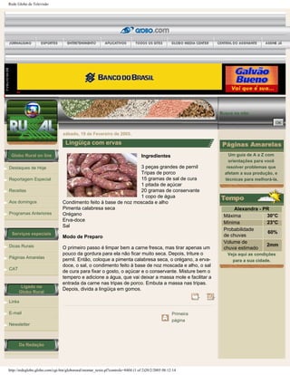 Rede Globo de Televisão
Globo Rural on line
Destaques de Hoje
Reportagem Especial
Receitas
Aos domingos
Programas Anteriores
Serviços especiais
Dicas Rurais
Páginas Amarelas
CAT
Ligado no
Globo Rural
Links
E-mail
Newsletter
Da Redação
Busca no site:
sábado, 19 de Fevereiro de 2005.
Lingüiça com ervas
Ingredientes
3 peças grandes de pernil
Tripas de porco
15 gramas de sal de cura
1 pitada de açúcar
20 gramas de conservante
1 copo de água
Condimento feito à base de noz moscada e alho
Pimenta calabresa seca
Orégano
Erva-doce
Sal
Modo de Preparo
O primeiro passo é limpar bem a carne fresca, mas tirar apenas um
pouco da gordura para ela não ficar muito seca. Depois, triture o
pernil. Então, coloque a pimenta calabresa seca, o orégano, a erva-
doce, o sal, o condimento feito à base de noz moscada e alho, o sal
de cura para fixar o gosto, o açúcar e o conservante. Misture bem o
tempero e adicione a água, que vai deixar a massa mole e facilitar a
entrada da carne nas tripas de porco. Embuta a massa nas tripas.
Depois, divida a lingüiça em gomos.
Primeira
página
Um guia de A a Z com
orientações para você
resolver problemas que
afetam a sua produção, e
técnicas para melhorá-la.
Alexandra - PR
Máxima 30°C
Mínima 23°C
Probabilidade
de chuvas
60%
Volume de
chuva estimado
2mm
Veja aqui as condições
para a sua cidade.
http://redeglobo.globo.com/cgi-bin/globorural/montar_texto.pl?controle=8404 (1 of 2)20/2/2005 08:12:14
 