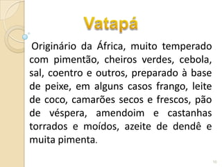 Originário da África, muito temperado
com pimentão, cheiros verdes, cebola,
sal, coentro e outros, preparado à base
de peixe, em alguns casos frango, leite
de coco, camarões secos e frescos, pão
de véspera, amendoim e castanhas
torrados e moídos, azeite de dendê e
muita pimenta.
                                          10
 