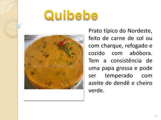 Prato típico do Nordeste,
feito de carne de sol ou
com charque, refogado e
cozido com abóbora.
Tem a consistência de
uma papa grossa e pode
ser temperado com
azeite de dendê e cheiro
verde.



                            12
 