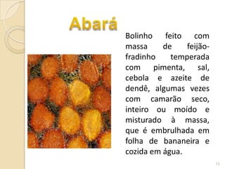 Bolinho feito com
massa     de    feijão-
fradinho    temperada
com pimenta, sal,
cebola e azeite de
dendê, algumas vezes
com camarão seco,
inteiro ou moído e
misturado à massa,
que é embrulhada em
folha de bananeira e
cozida em água.
                          13
 