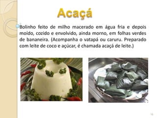 Bolinho feito de milho macerado em água fria e depois
moído, cozido e envolvido, ainda morno, em folhas verdes
de bananeira. (Acompanha o vatapá ou caruru. Preparado
com leite de coco e açúcar, é chamada acaçá de leite.)




                                                           16
 