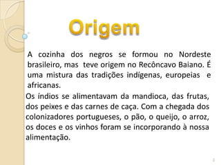 A cozinha dos negros se formou no Nordeste
brasileiro, mas teve origem no Recôncavo Baiano. É
uma mistura das tradições indígenas, europeias e
africanas.
Os índios se alimentavam da mandioca, das frutas,
dos peixes e das carnes de caça. Com a chegada dos
colonizadores portugueses, o pão, o queijo, o arroz,
os doces e os vinhos foram se incorporando à nossa
alimentação.

                                                       2
 