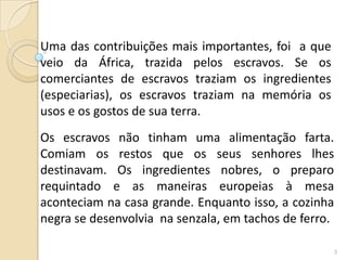 Uma das contribuições mais importantes, foi a que
veio da África, trazida pelos escravos. Se os
comerciantes de escravos traziam os ingredientes
(especiarias), os escravos traziam na memória os
usos e os gostos de sua terra.
Os escravos não tinham uma alimentação farta.
Comiam os restos que os seus senhores lhes
destinavam. Os ingredientes nobres, o preparo
requintado e as maneiras europeias à mesa
aconteciam na casa grande. Enquanto isso, a cozinha
negra se desenvolvia na senzala, em tachos de ferro.

                                                    3
 