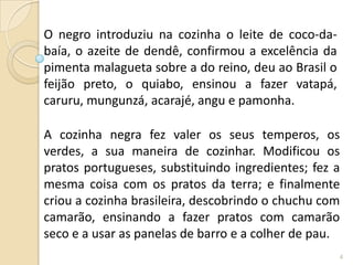 O negro introduziu na cozinha o leite de coco-da-
baía, o azeite de dendê, confirmou a excelência da
pimenta malagueta sobre a do reino, deu ao Brasil o
feijão preto, o quiabo, ensinou a fazer vatapá,
caruru, mungunzá, acarajé, angu e pamonha.

A cozinha negra fez valer os seus temperos, os
verdes, a sua maneira de cozinhar. Modificou os
pratos portugueses, substituindo ingredientes; fez a
mesma coisa com os pratos da terra; e finalmente
criou a cozinha brasileira, descobrindo o chuchu com
camarão, ensinando a fazer pratos com camarão
seco e a usar as panelas de barro e a colher de pau.
                                                      4
 