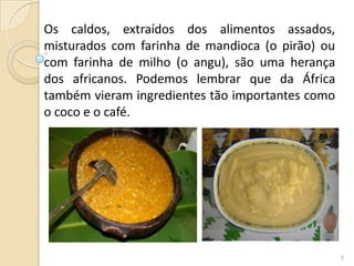 Os caldos, extraídos dos alimentos assados,
misturados com farinha de mandioca (o pirão) ou
com farinha de milho (o angu), são uma herança
dos africanos. Podemos lembrar que da África
também vieram ingredientes tão importantes como
o coco e o café.




                                                  5
 