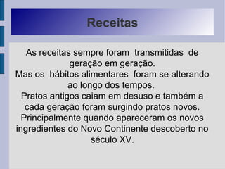 Receitas
As receitas sempre foram transmitidas de
geração em geração.
Mas os hábitos alimentares foram se alterando
ao longo dos tempos.
Pratos antigos caiam em desuso e também a
cada geração foram surgindo pratos novos.
Principalmente quando apareceram os novos
ingredientes do Novo Continente descoberto no
século XV.