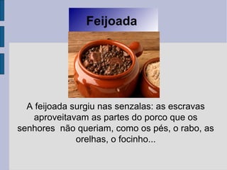 Feijoada
A feijoada surgiu nas senzalas: as escravas
aproveitavam as partes do porco que os
senhores não queriam, como os pés, o rabo, as
orelhas, o focinho...