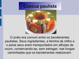 Cuscuz paulista
O prato era comum entre os bandeirantes
paulistas. Seus ingredientes, a farinha de milho e
o peixe seco eram transportados em alforjes de
couro, conservando-se, sem estragar, nas longas
caminhadas que os bandeirantes realizavam.