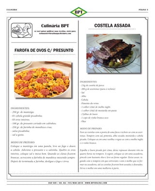 CULINÁRIA                                                                                                                                      PÁGINA 5
                                                                            BPT

                                    Culinária BPT                                               COSTELA ASSADA
                            se você quiser publicar suas receitas, envie para:
                                  webmaster@brazilianpacifictimes.com




      FAROFA DE OVOS C/ PRESUNTO




                                                                                 INGREDIENTES:
                                                                                 - 2 kg de costela de porco
                                                                                 - 200 g de azeitonas (para o recheio)
                                                                                 - Sal
                                                                                 - Alho
                                                                                 - Cebola
                                                                                 - Pimenta-do-reino
                                                                                 - 1 colher (chá) de molho inglês
   INGREDIENTES:
                                                                                 - 1 colher (chá) de mostarda em pasta
   - 250 gr. de manteiga;
                                                                                 - 2 folhas de louro
   - 01 cebola grande picadinha;
                                                                                 - 1 copo de vinho branco seco
   - 03 ovos inteiros;
                                                                                 - Óleo
   - 100 gr. de presunto cortado em cubinhos;
   - 250 gr. de farinha de mandioca crua;
                                                                                 MODO DE PREPARO:
   - salsa picadinha;                                                            Fure as costelas com a ponta de uma faca e recheie-as com as azei-
   - sal a gosto.                                                                tonas. Tempere com sal, pimenta, alho socado, mostarda e cebola
                                                                                 picada. Coloque-as em uma vasilha e regue-as com o molho inglês
   MODO DE PREPARO:                                                              e o vinho branco.
   Coloque a manteiga em uma panela, leve ao fogo e doure
   a cebola. Adicione o presunto e a salsinha. Quebre os ovos                    Espalhe o louro picado por cima, deixe repousar durante três ou
   inteiros, coloque sal e mexa bem. Quando as claras ficarem                    quatro horas no tempero. A seguir, coloque-as em uma assadeira,
   brancas, acrescente a farinha de mandioca mexendo sempre.                     pincele com bastante óleo e leve ao forno regular. Deixe assar, re-
   Depois de terminada a farinha, desligue o fogo e sirva.                       gando com o tempero em que estiveram e com o molho que se for-
                                                                                 mar na assadeira, até as costelas ficarem bem assadas e douradas.
                                                                                 Sirva o molho em uma molheira à parte.




                                            ANO xIII / NO. 02 - FEV/MAR 2010 - WWW.BPTONLINE.COM
 