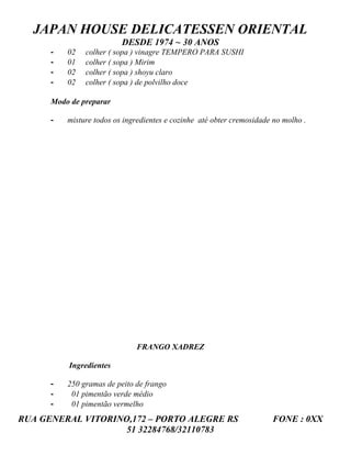 JAPAN HOUSE DELICATESSEN ORIENTAL
                          DESDE 1974 ~ 30 ANOS
      -   02   colher ( sopa ) vinagre TEMPERO PARA SUSHI
      -   01   colher ( sopa ) Mirim
      -   02   colher ( sopa ) shoyu claro
      -   02   colher ( sopa ) de polvilho doce

      Modo de preparar

      -   misture todos os ingredientes e cozinhe até obter cremosidade no molho .




                              FRANGO XADREZ

          Ingredientes

      -   250 gramas de peito de frango
      -    01 pimentão verde médio
      -    01 pimentão vermelho
RUA GENERAL VITORINO,172 – PORTO ALEGRE RS                             FONE : 0XX
                    51 32284768/32110783
 