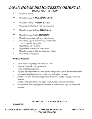 JAPAN HOUSE DELICATESSEN ORIENTAL
                           DESDE 1974 ~ 30 ANOS
      -     01 cebola média

      -     01 colher ( sopa ) MOLHO DE OSTRA

      -     01 colher ( sopa ) HOISIN SAUCE
      -     50 gramas castanha de caju ou amendoim

      -     05 colher ( sopa ) shoyu KIKKOMAN

      -     02 colher ( sopa ) sakê RYORISHU
      -     01 colher ( chá ) óleo de gergelim tostado .
      -     01 colher ( sopa ) polvilho doce misturado
              em ½ copo de água fria.
      -     01 pitada de sal ( a gosto )
      -     01 pitada de pimenta do reino preta .
      -     02 colher ( sopa ) óleo de soja para refogar
      -     01 colher ( chá ) açúcar

     Modo de Preparar

      -   corte o peito de frango em cubos de 2 cm
      -   corte os pimentões em quadrados
      -   corte a cebola em gomos
      -   refogue o frango com óleo bem quente e fogo alto , assim que estiver cozido .
      -   acrescente imediatamente a cebola e os pimentões cortados
      -   ponha os molho de soja , sal pimenta do reino e o sakê e refogue por dois
          minutos
      -   ponha o polvilho diluído em água e refogue por mais dois minutos
      -   acrescente o óleo de gergelim tostado e as castanha de caju ou amendoim
          torrado .




                          FRANGO FRITO A MODA DE BEIJIN
      Ingredientes

RUA GENERAL VITORINO,172 – PORTO ALEGRE RS                               FONE : 0XX
                    51 32284768/32110783
 
