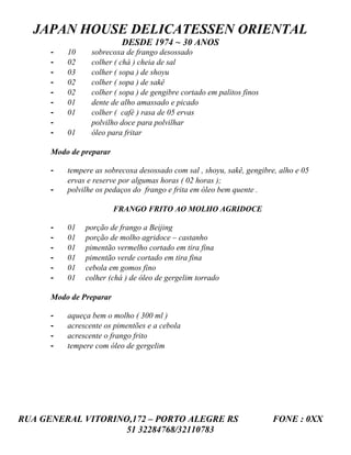 JAPAN HOUSE DELICATESSEN ORIENTAL
                          DESDE 1974 ~ 30 ANOS
      -   10     sobrecoxa de frango desossado
      -   02     colher ( chá ) cheia de sal
      -   03     colher ( sopa ) de shoyu
      -   02     colher ( sopa ) de sakê
      -   02     colher ( sopa ) de gengibre cortado em palitos finos
      -   01     dente de alho amassado e picado
      -   01     colher ( café ) rasa de 05 ervas
      -          polvilho doce para polvilhar
      -   01     óleo para fritar

      Modo de preparar

      -   tempere as sobrecoxa desossado com sal , shoyu, sakê, gengibre, alho e 05
          ervas e reserve por algumas horas ( 02 horas );
      -   polvilhe os pedaços do frango e frita em óleo bem quente .

                         FRANGO FRITO AO MOLHO AGRIDOCE

      -   01   porção de frango a Beijing
      -   01   porção de molho agridoce – castanho
      -   01   pimentão vermelho cortado em tira fina
      -   01   pimentão verde cortado em tira fina
      -   01   cebola em gomos fino
      -   01   colher (chá ) de óleo de gergelim torrado

      Modo de Preparar

      -   aqueça bem o molho ( 300 ml )
      -   acrescente os pimentões e a cebola
      -   acrescente o frango frito
      -   tempere com óleo de gergelim




RUA GENERAL VITORINO,172 – PORTO ALEGRE RS                              FONE : 0XX
                    51 32284768/32110783
 