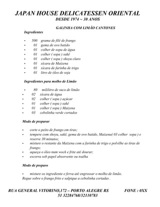 JAPAN HOUSE DELICATESSEN ORIENTAL
                              DESDE 1974 ~ 30 ANOS

                              GALINHA COM LIMÃO CANTONES
         Ingredientes

         -    500   grama de filé de frango
         -     01   gema de ovo batido
         -     01   colher de sopa de água
         -     01   colher ( sopa ) sakê
         -     01   colher ( sopa ) shoyu claro
         -     01   xícara de Maizena
         -     01   xícara de farinha de trigo
         -     01   litro de óleo de soja

         Ingredientes para molho de Limão

         -     80    mililitro de suco de limão
     -        02    xícara de água
     -        02    colher ( sopa ) açúcar
     -        01    colher ( sopa ) sakê
     -        01    colher ( sopa ) Maizena
     -        03    cebolinha verde cortados

     Modo de preparar

     -       corte o peito de frango em tiras;
     -       tempere com shoyu, sakê, gema de ovo batido, Maizena( 03 colher sopa ) e
             reserve 30 minutos;
     -       misture o restante da Maizena com a farinha de trigo e polvilhe as tiras de
             frango;
     -       aqueça o óleo num wock e frite até dourar;
     -       escorra sob papel absorvente ou toalha

     Modo de preparo

     -   misture os ingrediente e ferva até engrossar o molho de limão.
     Regue sobre o frango frito e salpique a cebolinha cortadas .


RUA GENERAL VITORINO,172 – PORTO ALEGRE RS                                  FONE : 0XX
                    51 32284768/32110783
 