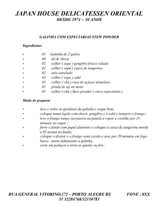 JAPAN HOUSE DELICATESSEN ORIENTAL
                         DESDE 1974 ~ 30 ANOS



               GALINHA COM ESPECIARIAS STEW POWDER

     Ingredientes

     -          01   Galinha de 2 quilos
     -          60   ml de shoyu
     -          02   colher ( sopa ) gengibre fresco ralado
     -          02   colher ( sopa ) casca de tangerina
     -          02   anis estrelado
     -          02   colher ( sopa ) sakê
     -          03   colher ( chá ) rasa de açúcar demelara
     -          01   pitada de aji no moto
     -          01   colher ( chá ) Stew powder ( cinco especiarias )

     Modo de preparar

     -         lave e retire as gorduras da galinha e seque bem;
     -         coloque numa tigela com shoyu, gengibre e o sakê e tempere o frango ;
     -         leve o frango numa cuscuzeira ou panela a vapor e cozinhe por 15
               minutos no vapor ;
     -         forre o fundo com papel alumínio e coloque a casca da tangerina moída
               e 05 aroma no fundo;
     -         coloque o divisor e o frango semi cozido e asse por 20 minutos em fogo
               baixo , assim defumando a galinha .
     -         corte em pedaços e sirva-se quente ou frio .




RUA GENERAL VITORINO,172 – PORTO ALEGRE RS                              FONE : 0XX
                    51 32284768/32110783
 