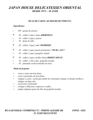 JAPAN HOUSE DELICATESSEN ORIENTAL
                          DESDE 1974 ~ 30 ANOS



                     ISCAS DE CARNE AO MOLHO DE PIMENTA

      Ingredientes

     -    250 grama de alcatra

     -     03 colher ( sopa ) shoyu KIKKOMAN
     -     01 colher ( sopa ) açúcar
     -     01 dente de alho

     -     02 colher ( sopa ) sakê RYORISHU

     -     01 colher ( sopa ) pasta de pimenta * TO BA JAN *
     -     01 colher ( sopa ) gengibre ralado

     -     01 colher ( sopa ) molho chinês HOISIN SOUCE
     -     01 colher ( chá ) óleo gergelim tostado
     -     01 pimentão verde/vermelha em tiras .

      Modo de preparar

      -   corte a carne em tiras finas
      -   corte o pimentão em tiras finas
      -   refogue a carne , assim que mudar de coloração coloque os demais molhos e
          refogue em fogo alto
      -   acrescente o pimentão
      -   coloque a Maizena e engrosse o caldo ,
      -   pingue algumas gotas de óleo de gergelim tostado.




RUA GENERAL VITORINO,172 – PORTO ALEGRE RS                            FONE : 0XX
                    51 32284768/32110783
 