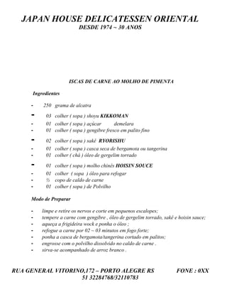 JAPAN HOUSE DELICATESSEN ORIENTAL
                           DESDE 1974 ~ 30 ANOS




                      ISCAS DE CARNE AO MOLHO DE PIMENTA

      Ingredientes

     -    250 grama de alcatra

     -     03 colher ( sopa ) shoyu KIKKOMAN
     -     01 colher ( sopa ) açúcar       demelara
     -     01 colher ( sopa ) gengibre fresco em palito fino

     -     02 colher ( sopa ) sakê RYORISHU
     -     01 colher ( sopa ) casca seca de bergamota ou tangerina
     -     01 colher ( chá ) óleo de gergelim torrado

     -     01 colher ( sopa ) molho chinês HOISIN SOUCE
     -     01 colher ( sopa ) óleo para refogar
     -     ½ copo de caldo de carne
     -     01 colher ( sopa ) de Polvilho

     Modo de Preparar

     -    limpe e retire os nervos e corte em pequenos escalopes;
     -    tempere a carne com gengibre , óleo de gergelim torrado, sakê e hoisin sauce;
     -    aqueça a frigideira wock e ponha o óleo ;
     -    refogue a carne por 02 ~ 03 minutos em fogo forte;
     -    ponha a casca de bergamota/tangerina cortado em palitos;
     -    engrosse com o polvilho dissolvido no caldo de carne .
     -    sirva-se acompanhado de arroz branco .



RUA GENERAL VITORINO,172 – PORTO ALEGRE RS                               FONE : 0XX
                    51 32284768/32110783
 