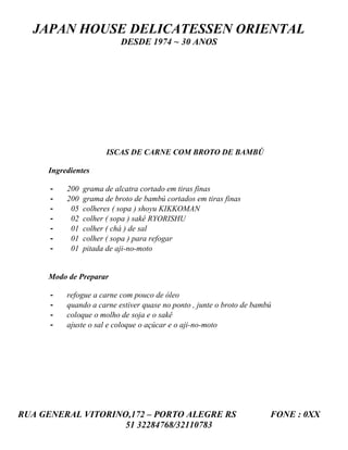 JAPAN HOUSE DELICATESSEN ORIENTAL
                           DESDE 1974 ~ 30 ANOS




                      ISCAS DE CARNE COM BROTO DE BAMBÚ

     Ingredientes

      -   200   grama de alcatra cortado em tiras finas
      -   200   grama de broto de bambú cortados em tiras finas
      -    05   colheres ( sopa ) shoyu KIKKOMAN
      -    02   colher ( sopa ) sakê RYORISHU
      -    01   colher ( chá ) de sal
      -    01   colher ( sopa ) para refogar
      -    01   pitada de aji-no-moto


     Modo de Preparar

      -   refogue a carne com pouco de óleo
      -   quando a carne estiver quase no ponto , junte o broto de bambú
      -   coloque o molho de soja e o sakê
      -   ajuste o sal e coloque o açúcar e o aji-no-moto




RUA GENERAL VITORINO,172 – PORTO ALEGRE RS                             FONE : 0XX
                    51 32284768/32110783
 