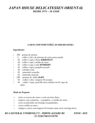 JAPAN HOUSE DELICATESSEN ORIENTAL
                              DESDE 1974 ~ 30 ANOS




                        CARNE COM PIMENTÕES AO MOLHO OSTRA

     Ingredientes

     -    500     grama de alcatra
     -     ½      colher ( chá ) de pimenta do reino preta moída
     -     02     colher ( sopa ) shoyu KIKKOMAN
     -     03     colher ( sopa ) molho de ostra
     -     01     colher ( sopa ) sakê RYORISHU
     -     01     colher ( sopa ) gengibre picado
     -     02     cebolão verde
     -     01      pimentão vermelho
     -     01      pimentão amarelo
     -    200      gramas de milho BABY
     -     01      colher ( chá ) tempero 05 aromas
     -     02      colher ( sopa ) polvilho doce diluído em 01 copo de
                água


     Modo de Preparar

      -    retire os nervos da carne e corte em tiras finas;
      -    tempere com a pimenta , o gengibre e o molho de ostra;
      -    corte os pimentões em losango ou quadrados;
      -    corte o milho ao meio ;
      -    refogue a carne com tempero 05 aromas num wock com fogo forte;

RUA GENERAL VITORINO,172 – PORTO ALEGRE RS                               FONE : 0XX
                    51 32284768/32110783
 