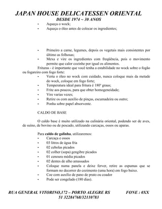 JAPAN HOUSE DELICATESSEN ORIENTAL
                           DESDE 1974 ~ 30 ANOS
               -    Aqueça o wock;
               -    Aqueça o óleo antes de colocar os ingredientes;




               -     Primeiro a carne, legumes, depois os vegetais mais consistentes por
                     último as folhosas;
               -     Mexa e vire os ingredientes com freqüência, pois o movimento
                     permite que calor cozinhe por igual os alimentos.
               Frituras - é importante que você tenha a estabilidade no wock sobre o fogão
     ou fogareiro com fogo forte:
               -     Verta o óleo no wock com cuidado, nunca coloque mais da metade
                     do wock, coloque em fogo forte;
               -     Temperatura ideal para fritura é 180o graus;
               -     Frite aos poucos, para que obter homogeneidade;
               -     Vire varias vezes;
               -     Retire os com auxílio de pinças, escumadeira ou outro;
               -     Ponha sobre papel absorvente.

               CALDO DE BASE

               O caldo base é muito utilizado na culinária oriental, podendo ser de aves,
     de suíno, de bovino ou de pescado, utilizando carcaças, ossos ou aparas.

               Para caldo de galinha, utilizaremos:
               -     Carcaça e ossos
               -     03 litros de água fria
               -     02 cebolas picados
               -     02 colher (sopa) gengibre picados
               -     01 cenoura média picados
               -     02 dentes de alho amassados
               -     Coloque numa panela e deixe ferver, retire as espumas que se
                     formam no decorrer do cozimento (uma hora) em fogo baixo.
               -     Coe com auxílio de pano de prato ou coador
               -     Pode ser congelado (180 dias).


RUA GENERAL VITORINO,172 – PORTO ALEGRE RS                               FONE : 0XX
                    51 32284768/32110783
 