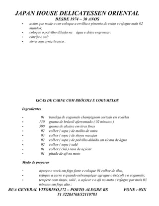 JAPAN HOUSE DELICATESSEN ORIENTAL
                          DESDE 1974 ~ 30 ANOS
     -   assim que mude a cor coloque a ervilha e pimenta do reino e refogue mais 02
         minutos;
     -   coloque o polvilho diluído na água e deixe engrossar;
     -   corrija o sal;
     -   sirva com arroz branco .




             ISCAS DE CARNE COM BRÓCOLI E COGUMELOS

     Ingredientes

     -          01   bandeja de cogumelo champignom cortado em rodelas
     -         150   grama de brócoli aferventado ( 02 minutos )
     -         500   grama de alcatra em tiras finas
     -          02   colher ( sopa ) de molho de ostra
     -          03   colher ( sopa ) de shoyu wasajan
     -          02   colher ( sopa ) de polvilho diluído em xícara de água
     -          02   colher ( sopa ) sakê
     -          01   colher ( chá ) rasa de açúcar
     -          01   pitada de aji no moto

     Modo de preparar

     -         aqueça o wock em fogo forte e coloque 01 colher de óleo;
     -         refogue a carne e quando esbranquiçar agregue o brócoli e o cogumelo;
     -         tempere com shoyu, sakê , o açúcar e o aji no moto e refogue por mais 03
               minutos em fogo alto ;
RUA GENERAL VITORINO,172 – PORTO ALEGRE RS                             FONE : 0XX
                    51 32284768/32110783
 
