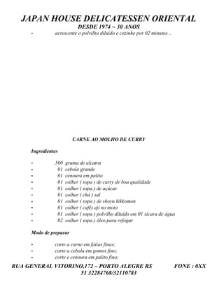 JAPAN HOUSE DELICATESSEN ORIENTAL
                           DESDE 1974 ~ 30 ANOS
     -         acrescente o polvilho diluído e cozinhe por 02 minutos ..




                        CARNE AO MOLHO DE CURRY

     Ingredientes

     -         500   grama de alcatra
     -          01   cebola grande
     -          01   cenoura em palito
     -          01   colher ( sopa ) de curry de boa qualidade
     -          01   colher ( sopa ) de açúcar
     -          01   colher ( chá ) sal
     -          01   colher ( sopa ) de shoyu kikkoman
     -          01   colher ( café) aji no moto
     -          01   colher ( sopa ) polvilho diluído em 01 xícara de água
     -          02   colher ( sopa ) óleo para refogar

     Modo de preparar

     -         corte a carne em fatias finas;
     -         corte a cebola em gomos fino;
     -         corte e cenoura em palito fino;
RUA GENERAL VITORINO,172 – PORTO ALEGRE RS                                 FONE : 0XX
                    51 32284768/32110783
 