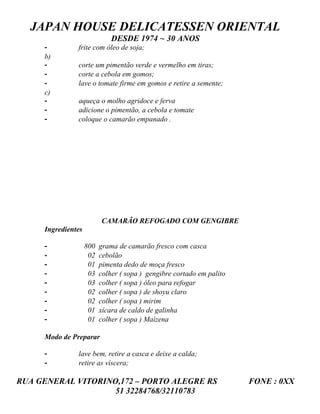 JAPAN HOUSE DELICATESSEN ORIENTAL
                              DESDE 1974 ~ 30 ANOS
     -         frite com óleo de soja;
     b)
     -         corte um pimentão verde e vermelho em tiras;
     -         corte a cebola em gomos;
     -         lave o tomate firme em gomos e retire a semente;
     c)
     -         aqueça o molho agridoce e ferva
     -         adicione o pimentão, a cebola e tomate
     -         coloque o camarão empanado .




                          CAMARÃO REFOGADO COM GENGIBRE
     Ingredientes

     -              800   grama de camarão fresco com casca
     -               02   cebolão
     -               01   pimenta dedo de moça fresco
     -               03   colher ( sopa ) gengibre cortado em palito
     -               03   colher ( sopa ) óleo para refogar
     -               02   colher ( sopa ) de shoyu claro
     -               02   colher ( sopa ) mirim
     -               01   xícara de caldo de galinha
     -               01   colher ( sopa ) Maizena

     Modo de Preparar

     -         lave bem, retire a casca e deixe a calda;
     -         retire as víscera;

RUA GENERAL VITORINO,172 – PORTO ALEGRE RS                             FONE : 0XX
                    51 32284768/32110783
 