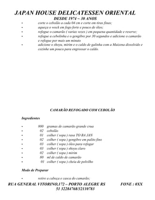 JAPAN HOUSE DELICATESSEN ORIENTAL
                          DESDE 1974 ~ 30 ANOS
     -         corte o cebolão a cada 04 cm e corte em tiras finas;
     -         aqueça o wock em fogo forte e pouco de óleo;
     -         refogue o camarão ( varias vezes ) em pequena quantidade e reserve;
     -         refogue a cebolinha e o gengibre por 30 segundos e adicione o camarão
               e refogue por mais um minuto
     -         adicione o shoyu, mirim e o caldo de galinha com a Maizena dissolvido e
               cozinhe um pouco para engrossar o caldo.




                        CAMARÃO REFOGADO COM CEBOLÃO

     Ingredientes

     -         800    gramas de camarão grande crua
     -          02    cebolão
     -          01    colher ( sopa ) rasa TO BA JAN
     -          02    colher ( sopa ) gengibre em palito fino
     -          03    colher ( sopa ) óleo para refogar
     -          03    colher ( sopa ) shoyu claro
     -          02    colher ( sopa ) mirim
     -          80    ml de caldo de camarão
     -           01   colher ( sopa ) cheia de polvilho

     Modo de Preparar

     -         retire a cabeça e casca do camarão;
RUA GENERAL VITORINO,172 – PORTO ALEGRE RS                            FONE : 0XX
                    51 32284768/32110783
 