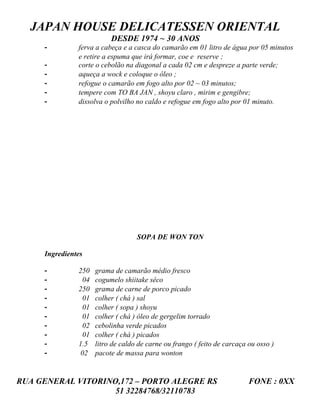 JAPAN HOUSE DELICATESSEN ORIENTAL
                           DESDE 1974 ~ 30 ANOS
     -         ferva a cabeça e a casca do camarão em 01 litro de água por 05 minutos
               e retire a espuma que irá formar, coe e reserve ;
     -         corte o cebolão na diagonal a cada 02 cm e despreze a parte verde;
     -         aqueça a wock e coloque o óleo ;
     -         refogue o camarão em fogo alto por 02 ~ 03 minutos;
     -         tempere com TO BA JAN , shoyu claro , mirim e gengibre;
     -         dissolva o polvilho no caldo e refogue em fogo alto por 01 minuto.




                                    SOPA DE WON TON

     Ingredientes

     -         250    grama de camarão médio fresco
     -           04   cogumelo shiitake sêco
     -         250    grama de carne de porco picado
     -           01   colher ( chá ) sal
     -           01   colher ( sopa ) shoyu
     -           01   colher ( chá ) óleo de gergelim torrado
     -           02   cebolinha verde picados
     -           01   colher ( chá ) picados
     -         1.5    litro de caldo de carne ou frango ( feito de carcaça ou osso )
     -          02    pacote de massa para wonton


RUA GENERAL VITORINO,172 – PORTO ALEGRE RS                                 FONE : 0XX
                    51 32284768/32110783
 