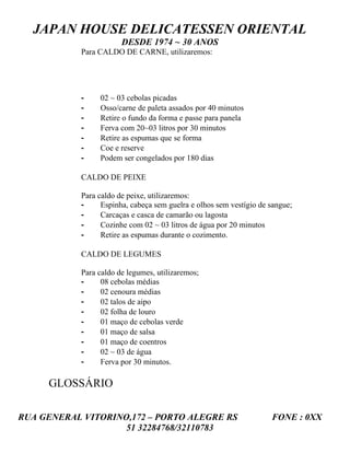 JAPAN HOUSE DELICATESSEN ORIENTAL
                        DESDE 1974 ~ 30 ANOS
            Para CALDO DE CARNE, utilizaremos:




            -    02 ~ 03 cebolas picadas
            -    Osso/carne de paleta assados por 40 minutos
            -    Retire o fundo da forma e passe para panela
            -    Ferva com 20~03 litros por 30 minutos
            -    Retire as espumas que se forma
            -    Coe e reserve
            -    Podem ser congelados por 180 dias

            CALDO DE PEIXE

            Para caldo de peixe, utilizaremos:
            -     Espinha, cabeça sem guelra e olhos sem vestígio de sangue;
            -     Carcaças e casca de camarão ou lagosta
            -     Cozinhe com 02 ~ 03 litros de água por 20 minutos
            -     Retire as espumas durante o cozimento.

            CALDO DE LEGUMES

            Para caldo de legumes, utilizaremos;
            -     08 cebolas médias
            -     02 cenoura médias
            -     02 talos de aipo
            -     02 folha de louro
            -     01 maço de cebolas verde
            -     01 maço de salsa
            -     01 maço de coentros
            -     02 ~ 03 de água
            -     Ferva por 30 minutos.

     GLOSSÁRIO

RUA GENERAL VITORINO,172 – PORTO ALEGRE RS                           FONE : 0XX
                    51 32284768/32110783
 