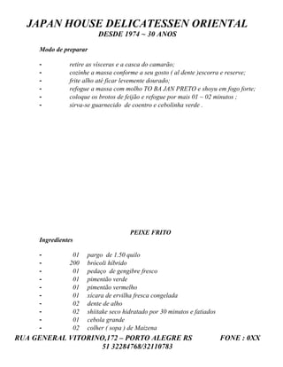 JAPAN HOUSE DELICATESSEN ORIENTAL
                         DESDE 1974 ~ 30 ANOS

     Modo de preparar

     -         retire as vísceras e a casca do camarão;
     -         cozinhe a massa conforme a seu gosto ( al dente )escorra e reserve;
     -         frite alho até ficar levemente dourado;
     -         refogue a massa com molho TO BA JAN PRETO e shoyu em fogo forte;
     -         coloque os brotos de feijão e refogue por mais 01 ~ 02 minutos ;
     -         sirva-se guarnecido de coentro e cebolinha verde .




                                     PEIXE FRITO
     Ingredientes

     -          01   pargo de 1.50 quilo
     -         200   brócoli híbrido
     -          01   pedaço de gengibre fresco
     -          01   pimentão verde
     -          01   pimentão vermelho
     -          01   xícara de ervilha fresca congelada
     -          02   dente de alho
     -          02   shiitake seco hidratado por 30 minutos e fatiados
     -          01   cebola grande
     -          02   colher ( sopa ) de Maizena
RUA GENERAL VITORINO,172 – PORTO ALEGRE RS                               FONE : 0XX
                    51 32284768/32110783
 