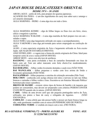 JAPAN HOUSE DELICATESSEN ORIENTAL
                           DESDE 1974 ~ 30 ANOS
     ABURA AGUE – pufes de tofu, para preparo de iguarias japonesas.
     AÇAFRÃO DA ÍNDIA – é um dos ingredientes do curry tem sabor acre e amargo e
     cor amarelo alaranjado.
     ALGA MARINHA – HIJIKI - é uma alga rica em iodo e ferro.



     ALGA MARINHA KOMBU - alga de folhas largas ou finas rico em ferro, zinco,
     cálcio e magnésio e pectina.
     ALGA MARINHA WAKAME – é uma alga marinha de fácil preparo rico em sais –
     saladas e sopas.
     ALGA NORI é uma alga largamente utilizado em sopas e acompanhamentos.
     ALGA YAKINORI é uma alga pré-tostada para serem empregado na confecção do
     sushi.
     ALHO - é uma especiaria originária da Ásia e largamente utilizada na Ásia exceto
     Japão. (QUALQUER ESTABELECIMENTO)
     ANIZ ESTRELADO – a vagem tem a forma de estrela originaria da China. Ideal para
     temperar carne de aves e suína.(JAPAN HOUSE)
     ARROZ MOTI – arroz com alto teor de amilácea.
     BAGOONG – uma pasta aveludada a base de camarões fermentado em tinas de
     barro com sal. Tem um sabor marcante com forte cheiro.Use moderadamente.
     (JAPAN HOUSE)
     BAI HORAPHA - folhas verdes levemente dentadas e caule roxo (NÃO TEM)
     BAI MANGLAEK – folhas pequenas e verdes com leve aroma do limão e
     levemente apimentado.(NÃO TEM)
     BAI KAPHRAO – folhas pequenas e estreitas de coloração arroxadas.(Não Tem)
     BOK CHOY - conhecida com acelga chinesa tem talos e nervura no talo nas folhas
     brancas e carnudas e folhas verdes e lisas. Encontra-se em fruteiras Mercado Público/
     hortomercado (maio setembro).
     BROTO DE BAMBÚ – existem vários tipos de brotos de bambú e de taquaras que
     podem ser consumidos, mas devem ser preparados com critérios PODEM CONTER
     CIANURETO quando são in natura. (JAPAN HOUSE)
     CARIL - folhas de uma árvore caril que são pequena pontiagudas nativa da Ásia,
     utilizados nos pratos a base de curry e refogados de legumes.                  (NÃO
     ENCONTRA)
     CEBOLÃO - é uma cebola que não possui bulbo e possuí um haste branca longa ou
     não, onde geralmente vendidas com as raízes.(SUPERMERCADO DE PORTE)
     CEBOLINHA VERDE - é vendida em maços sem a raiz. (FRUTEIRA)


RUA GENERAL VITORINO,172 – PORTO ALEGRE RS                               FONE : 0XX
                    51 32284768/32110783
 