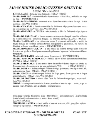 JAPAN HOUSE DELICATESSEN ORIENTAL
                          DESDE 1974 ~ 30 ANOS
     LIME LEAVES – folha de lima Tailandês (JAPAN HOUSE )
     MASSA BAH PHÓ – massa derivado de arroz moti – rice Stick , podendo ser larga
     ou fina . ( JAPAN HOUSE )
     MASSA BIFUM/MIFUM - massa de arroz bem finas como cabelo de anjo . Arroz
     japônica . ( JAPAN HOUSE )
     MASSA CHA SOBA – é uma massa feito de farinha de trigo grano duro com pouco
     de soba com pó de chá Verde . ( JAPAN HOUSE )
     MASSA GOW GEE – ( GUIOZA ) são redondas e feita de farinha de trigo, água e
     sal .
     MASSA DE HARUMAKI – é uma massa extremamente fina pré – cozida utilizada
     no rolinho primavera , composta de água , sal e farinha de trigo . ( JAPAN HOUSE )
     MASSA HARUSAME – na china esta massa é preparada utilizando o amido de
     feijão mung e ao cozinhar a massa tornará transparente e gelatinosa . No Japão e na
     Coréia é utilizada o amido de batata . ( JAPAN HOUSE )
     MASSA HOKKIEN/FUKKIEN – é uma massa de farinha de trigo com ovos com
     leve teor de gordura . Ideal para massa refogadas com legumes . Mais consumida em
     Singapura .
     MASSA RICE PAPER – disco de massa de arroz moti ( JAPAN HOUSE )
     MASSA SOBA OU SARRACENO – é massa de cor escuro com sabor diferenciado
     JAPÃO . ( JAPAN HOUSE )
     MASSA SHIRATAKI – é uma massa feita de amido de batata língua do Diabo ou
     Konhaku imo . A consistência de uma gelatina JAPÃO .              ( JAPAN HOUSE )
     MASSA SOMEM – é elaborado por farinha de trigo grano duro com água e sal . são
     extremamente finas - JAPÃO. ( JAPAN HOUSE )
     MASSA UDON – é elaborado por farinha de Trigo grano duro água e sal e largas
     como talharim – JAPÃO . ( JAPAN HOUSE )
     MASSA DE WONTON – massa ultra finas de farinha de trigo água, ovos e sal .
     ( JAPAN HOUSE )
     MISSÔ - é uma pasta fermentada rica em proteínas a base de soja , arroz , trigo ou
     cevada e sal . O sabor é acre e salgado . Existem vários



     tonalidade variando do amarelo claro ( Shiro Missô ) com sabor suave , avermelhado
     ( Aka Missô ) mais marcante e o preto ( Kuro missô ) .
     ( JAPAN HOUSE )
     MOLHO DE AMEIXA – é um molho a base de ameixas, alho, gengibre, açúcar ,
     vinagre e especiarias . ( JAPAN HOUSE )


RUA GENERAL VITORINO,172 – PORTO ALEGRE RS                              FONE : 0XX
                    51 32284768/32110783
 