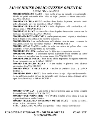 JAPAN HOUSE DELICATESSEN ORIENTAL
                          DESDE 1974 ~ 30 ANOS
     MOLHO BARBECUE SAUCE – é um molho a base de camarão seco defumado ,
     farinha de peixe defumado alho , óleo de soja , pimenta e outras especiarias .
     ( JAPAN HOUSE )
     MOLHO CAN CHUA SAUCE – molho a base de óleo de palma , pimenta, capim
     cidró , Galangal , sal e aji no moto . ( JAPAN HOUSE )
     MOLHO CHILLI BASILIC SAUCE – molho de pimenta chilli com basílico , sal ,
     óleo de coco . ( JAPAN HOUSE )
     MOLHO FISH SAUCE – é um molho a base de peixe fermentados e secos e ou de
     moluscos ou camarões . ( JAPAN HOUSE )
     MOLHO GOLDEN MOUNTAIN é molho pouco espesso , salgado e aromático a
     base de feijão de soja utilizado na culinária tailandesa .
     MOLHO HOISIN é um molho bastante utilizado em carne ou aves , composto de
     soja , alho , açúcar e de especiarias orientais . ( JAPAN HOUSE )
     MOLHO KECAP MANIS é molho de soja com açúcar de palma ,alho , anis
     estrelado e Howa Chiao ( pimenta ) e espessante .
     MOLHO KO TSU JAN – molho a base de feijão soja com pasta de pimenta.
     MOLHO DE OSTRA - é um molho espesso aveludado de cor castanho de sabor
     forte levemente salgado a base de ostra e shoyu .( JAPAN HOUSE )
     MOLHO SAMBAL OELEK – é um molho a base de pimenta malaguetas vermelha
     fresca esmagadas com sal .( JAPAN HOUSE )
     MOLHO SHRIRACHA SAUCE – é um molho e pimenta com diversas
     especiarias . ( JAPAN HOUSE )
     MOLHO SWEET CHILLI SAULE – molho de pimenta doce . ( JAPAN
     HOUSE ) .
     MOLHO DE SOJA – SHOYU é um molho a base de soja , trigo e sal fermentado .
     A sua coloração poderá ser cor de caramelo claro límpido a preto .Existem vários
     tipos de molho de soja .( JAPAN HOUSE )




     MOLHO TO BA JAN – é um molho a base de pimenta dedo de moça coreana
     fermentado com feijão.( JAPAN HOUSE )
     MOLHO VEGETARIAN STIR –FRY SAUCE é molho a base shoyu e caldo de
     cogumelo shiitake e molho de ostra .
     MOLHO VEGETARIAN MUSHROON OYTER SAUCE - molho de ostra ,
     shoyu , açúcar , espessante , água .
     NIRA – CEBOLINHO ALHO ou alho japones – folhas finas de sabor intenso .


RUA GENERAL VITORINO,172 – PORTO ALEGRE RS                           FONE : 0XX
                    51 32284768/32110783
 