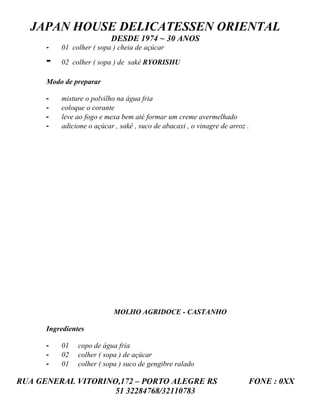 JAPAN HOUSE DELICATESSEN ORIENTAL
                           DESDE 1974 ~ 30 ANOS
      -   01 colher ( sopa ) cheia de açúcar

      -   02 colher ( sopa ) de sakê RYORISHU

      Modo de preparar

      -   misture o polvilho na água fria
      -   coloque o corante
      -   leve ao fogo e mexa bem até formar um creme avermelhado
      -   adicione o açúcar , sakê , suco de abacaxi , o vinagre de arroz .




                            MOLHO AGRIDOCE - CASTANHO

      Ingredientes

      -   01    copo de água fria
      -   02    colher ( sopa ) de açúcar
      -   01    colher ( sopa ) suco de gengibre ralado

RUA GENERAL VITORINO,172 – PORTO ALEGRE RS                                FONE : 0XX
                    51 32284768/32110783
 